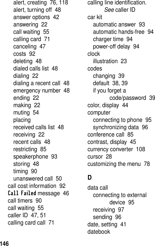 146alert, creating  76, 118alert, turning off  48answer options  42answering  22call waiting  55calling card  71canceling  47costs  92deleting  48dialed calls list  48dialing  22dialing a recent call  48emergency number  48ending  22making  22muting  54placingreceived calls list  48receiving  22recent calls  48restricting  85speakerphone  93storing  48timing  90unanswered call  50call cost information  92Call Failed message  46call timers  90call waiting  55caller ID  47, 51calling card call  71calling line identification. See caller IDcar kitautomatic answer  93automatic hands-free  94charger time  94power-off delay  94clockillustration  23codeschanging  39default  38, 39if you forget a code/password  39color, display  44computerconnecting to phone  95synchronizing data  96conference call  85contrast, display  45currency converter  108cursor  28customizing the menu  78Ddata callconnecting to external device  95receiving  97sending  96date, setting  41datebook