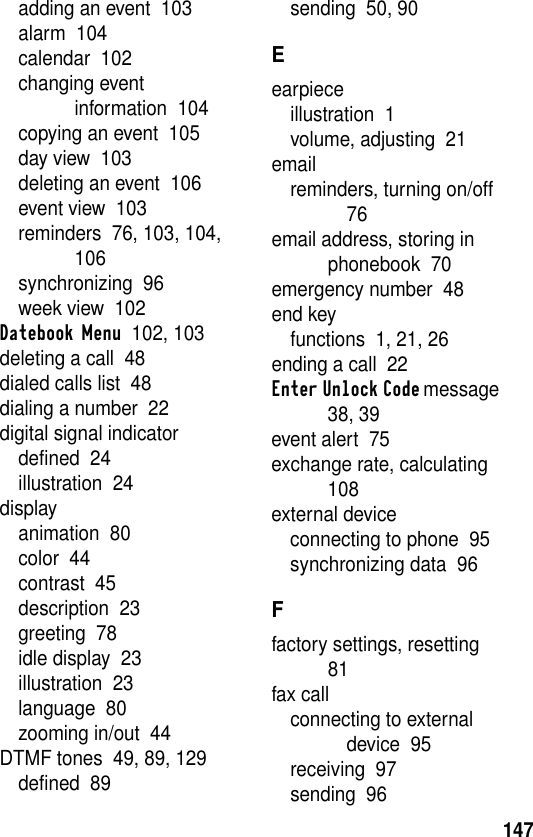 147adding an event  103alarm  104calendar  102changing event information  104copying an event  105day view  103deleting an event  106event view  103reminders  76, 103, 104, 106synchronizing  96week view  102Datebook Menu  102, 103deleting a call  48dialed calls list  48dialing a number  22digital signal indicatordefined  24illustration  24displayanimation  80color  44contrast  45description  23greeting  78idle display  23illustration  23language  80zooming in/out  44DTMF tones  49, 89, 129defined  89sending  50, 90Eearpieceillustration  1volume, adjusting  21emailreminders, turning on/off  76email address, storing in phonebook  70emergency number  48end keyfunctions  1, 21, 26ending a call  22Enter Unlock Code message  38, 39event alert  75exchange rate, calculating  108external deviceconnecting to phone  95synchronizing data  96Ffactory settings, resetting  81fax callconnecting to external device  95receiving  97sending  96