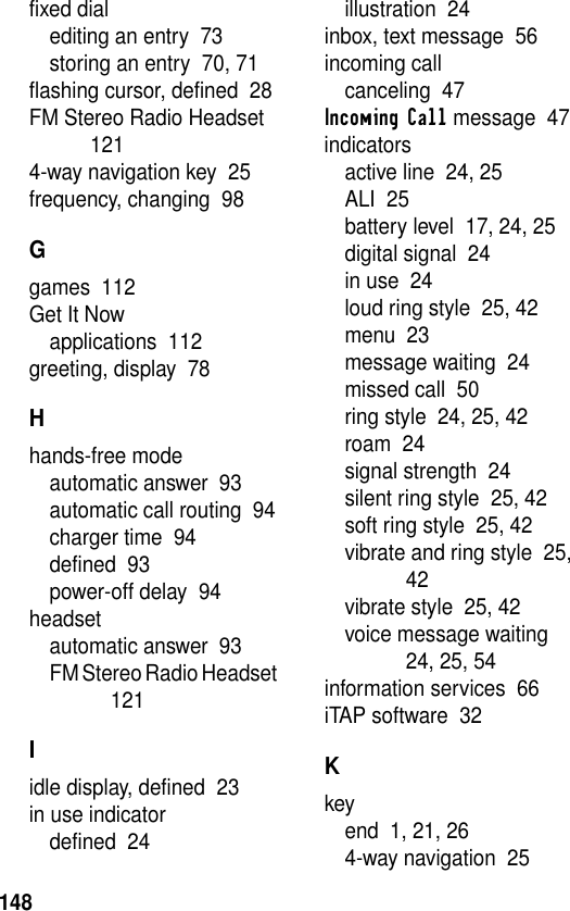 148fixed dialediting an entry  73storing an entry  70, 71flashing cursor, defined  28FM Stereo Radio Headset  1214-way navigation key  25frequency, changing  98Ggames  112Get It Nowapplications  112greeting, display  78Hhands-free modeautomatic answer  93automatic call routing  94charger time  94defined  93power-off delay  94headsetautomatic answer  93FM Stereo Radio Headset  121Iidle display, defined  23in use indicatordefined  24illustration  24inbox, text message  56incoming callcanceling  47Incoming Call message  47indicatorsactive line  24, 25ALI  25battery level  17, 24, 25digital signal  24in use  24loud ring style  25, 42menu  23message waiting  24missed call  50ring style  24, 25, 42roam  24signal strength  24silent ring style  25, 42soft ring style  25, 42vibrate and ring style  25, 42vibrate style  25, 42voice message waiting  24, 25, 54information services  66iTAP software  32Kkeyend  1, 21, 264-way navigation  25