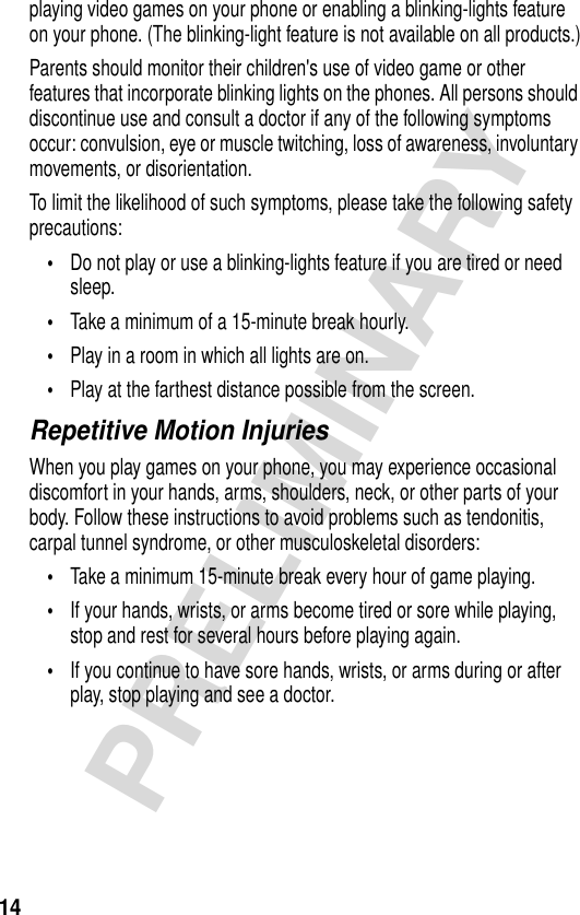 14PRELIMINARYplaying video games on your phone or enabling a blinking-lights feature on your phone. (The blinking-light feature is not available on all products.)Parents should monitor their children&apos;s use of video game or other features that incorporate blinking lights on the phones. All persons should discontinue use and consult a doctor if any of the following symptoms occur: convulsion, eye or muscle twitching, loss of awareness, involuntary movements, or disorientation.To limit the likelihood of such symptoms, please take the following safety precautions:•Do not play or use a blinking-lights feature if you are tired or need sleep.•Take a minimum of a 15-minute break hourly.•Play in a room in which all lights are on.•Play at the farthest distance possible from the screen.Repetitive Motion InjuriesWhen you play games on your phone, you may experience occasional discomfort in your hands, arms, shoulders, neck, or other parts of your body. Follow these instructions to avoid problems such as tendonitis, carpal tunnel syndrome, or other musculoskeletal disorders:•Take a minimum 15-minute break every hour of game playing.•If your hands, wrists, or arms become tired or sore while playing, stop and rest for several hours before playing again.•If you continue to have sore hands, wrists, or arms during or after play, stop playing and see a doctor.