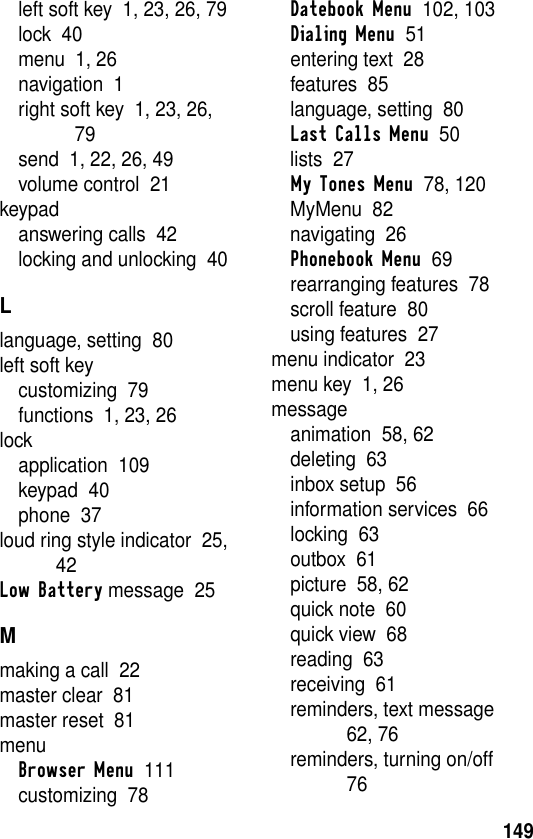 149left soft key  1, 23, 26, 79lock  40menu  1, 26navigation  1right soft key  1, 23, 26, 79send  1, 22, 26, 49volume control  21keypadanswering calls  42locking and unlocking  40Llanguage, setting  80left soft keycustomizing  79functions  1, 23, 26lockapplication  109keypad  40phone  37loud ring style indicator  25, 42Low Battery message  25Mmaking a call  22master clear  81master reset  81menuBrowser Menu  111customizing  78Datebook Menu  102, 103Dialing Menu  51entering text  28features  85language, setting  80Last Calls Menu  50lists  27My Tones Menu  78, 120MyMenu  82navigating  26Phonebook Menu  69rearranging features  78scroll feature  80using features  27menu indicator  23menu key  1, 26messageanimation  58, 62deleting  63inbox setup  56information services  66locking  63outbox  61picture  58, 62quick note  60quick view  68reading  63receiving  61reminders, text message  62, 76reminders, turning on/off  76