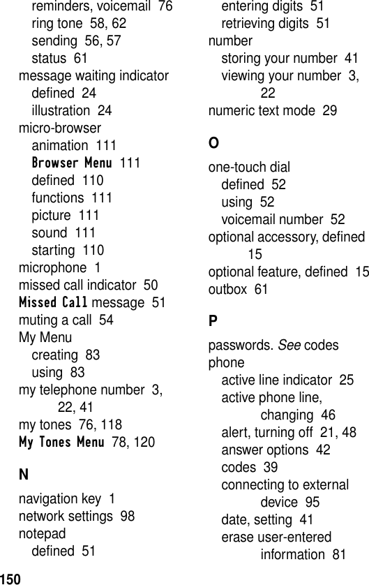 150reminders, voicemail  76ring tone  58, 62sending  56, 57status  61message waiting indicatordefined  24illustration  24micro-browseranimation  111Browser Menu  111defined  110functions  111picture  111sound  111starting  110microphone  1missed call indicator  50Missed Call message  51muting a call  54My Menucreating  83using  83my telephone number  3, 22, 41my tones  76, 118My Tones Menu  78, 120Nnavigation key  1network settings  98notepaddefined  51entering digits  51retrieving digits  51numberstoring your number  41viewing your number  3, 22numeric text mode  29Oone-touch dialdefined  52using  52voicemail number  52optional accessory, defined  15optional feature, defined  15outbox  61Ppasswords. See codesphoneactive line indicator  25active phone line, changing  46alert, turning off  21, 48answer options  42codes  39connecting to external device  95date, setting  41erase user-entered information  81