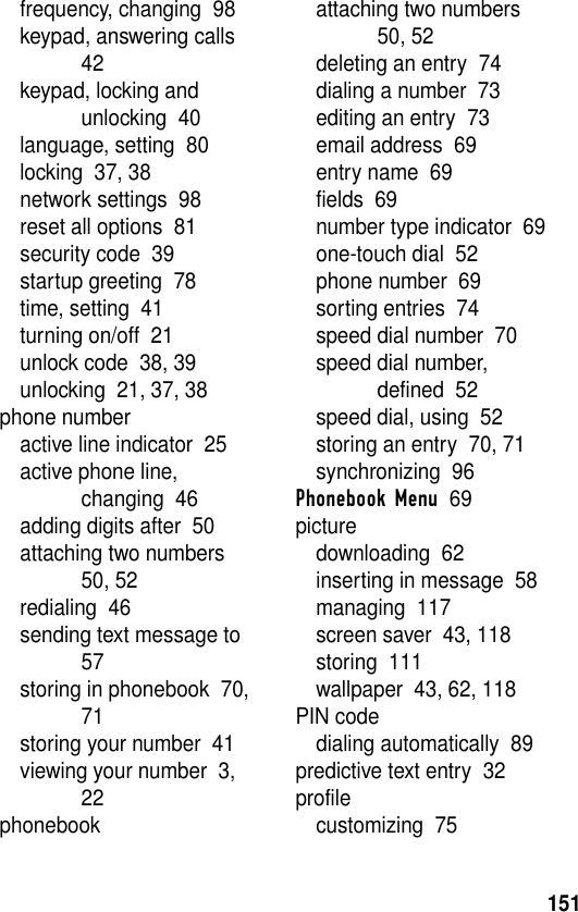 151frequency, changing  98keypad, answering calls  42keypad, locking and unlocking  40language, setting  80locking  37, 38network settings  98reset all options  81security code  39startup greeting  78time, setting  41turning on/off  21unlock code  38, 39unlocking  21, 37, 38phone numberactive line indicator  25active phone line, changing  46adding digits after  50attaching two numbers  50, 52redialing  46sending text message to  57storing in phonebook  70, 71storing your number  41viewing your number  3, 22phonebookattaching two numbers  50, 52deleting an entry  74dialing a number  73editing an entry  73email address  69entry name  69fields  69number type indicator  69one-touch dial  52phone number  69sorting entries  74speed dial number  70speed dial number, defined  52speed dial, using  52storing an entry  70, 71synchronizing  96Phonebook Menu  69picturedownloading  62inserting in message  58managing  117screen saver  43, 118storing  111wallpaper  43, 62, 118PIN codedialing automatically  89predictive text entry  32profilecustomizing  75