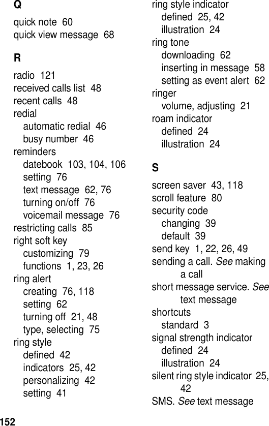 152Qquick note  60quick view message  68Rradio  121received calls list  48recent calls  48redialautomatic redial  46busy number  46remindersdatebook  103, 104, 106setting  76text message  62, 76turning on/off  76voicemail message  76restricting calls  85right soft keycustomizing  79functions  1, 23, 26ring alertcreating  76, 118setting  62turning off  21, 48type, selecting  75ring styledefined  42indicators  25, 42personalizing  42setting  41ring style indicatordefined  25, 42illustration  24ring tonedownloading  62inserting in message  58setting as event alert  62ringervolume, adjusting  21roam indicatordefined  24illustration  24Sscreen saver  43, 118scroll feature  80security codechanging  39default  39send key  1, 22, 26, 49sending a call. See making a callshort message service. See text messageshortcutsstandard  3signal strength indicatordefined  24illustration  24silent ring style indicator  25, 42SMS. See text message