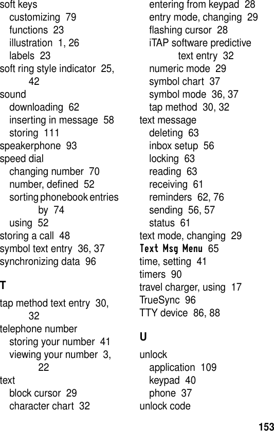 153soft keyscustomizing  79functions  23illustration  1, 26labels  23soft ring style indicator  25, 42sounddownloading  62inserting in message  58storing  111speakerphone  93speed dialchanging number  70number, defined  52sorting phonebook entries by  74using  52storing a call  48symbol text entry  36, 37synchronizing data  96Ttap method text entry  30, 32telephone numberstoring your number  41viewing your number  3, 22textblock cursor  29character chart  32entering from keypad  28entry mode, changing  29flashing cursor  28iTAP software predictive text entry  32numeric mode  29symbol chart  37symbol mode  36, 37tap method  30, 32text messagedeleting  63inbox setup  56locking  63reading  63receiving  61reminders  62, 76sending  56, 57status  61text mode, changing  29Text Msg Menu  65time, setting  41timers  90travel charger, using  17TrueSync  96TTY device  86, 88Uunlockapplication  109keypad  40phone  37unlock code