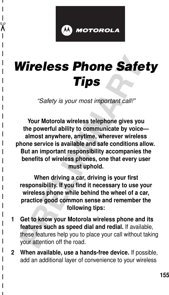 art# 020827-O.eps✂PRELIMINARY155Wireless Phone Safety Tips“Safety is your most important call!”Your Motorola wireless telephone gives youthe powerful ability to communicate by voice—almost anywhere, anytime, wherever wirelessphone service is available and safe conditions allow. But an important responsibility accompanies the benefits of wireless phones, one that every user must uphold. When driving a car, driving is your firstresponsibility. If you find it necessary to use your wireless phone while behind the wheel of a car, practice good common sense and remember the following tips:1 Get to know your Motorola wireless phone and its features such as speed dial and redial. If available, these features help you to place your call without taking your attention off the road.2 When available, use a hands-free device. If possible, add an additional layer of convenience to your wireless 