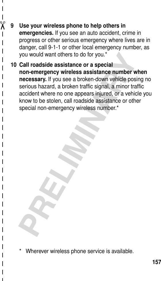 ✂PRELIMINARY1579 Use your wireless phone to help others in emergencies. If you see an auto accident, crime in progress or other serious emergency where lives are in danger, call 9-1-1 or other local emergency number, as you would want others to do for you.*10 Call roadside assistance or a special non-emergency wireless assistance number when necessary. If you see a broken-down vehicle posing no serious hazard, a broken traffic signal, a minor traffic accident where no one appears injured, or a vehicle you know to be stolen, call roadside assistance or other special non-emergency wireless number.** Wherever wireless phone service is available.