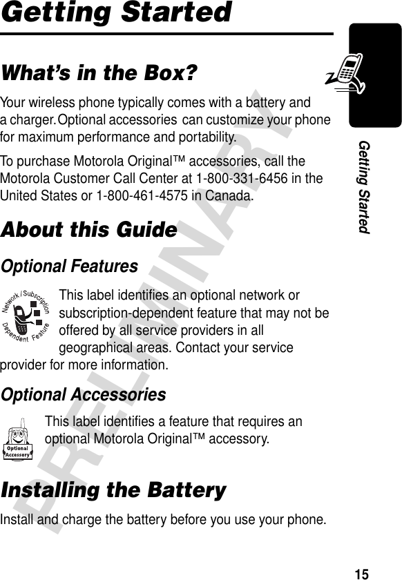 15PRELIMINARYGetting StartedGetting StartedWhat’s in the Box?Your wireless phone typically comes with a battery and a charger. Optional accessories can customize your phone for maximum performance and portability.To purchase Motorola Original™ accessories, call the Motorola Customer Call Center at 1-800-331-6456 in the United States or 1-800-461-4575 in Canada.About this GuideOptional FeaturesThis label identifies an optional network or subscription-dependent feature that may not be offered by all service providers in all geographical areas. Contact your service provider for more information.Optional AccessoriesThis label identifies a feature that requires an optional Motorola Original™ accessory.Installing the BatteryInstall and charge the battery before you use your phone.