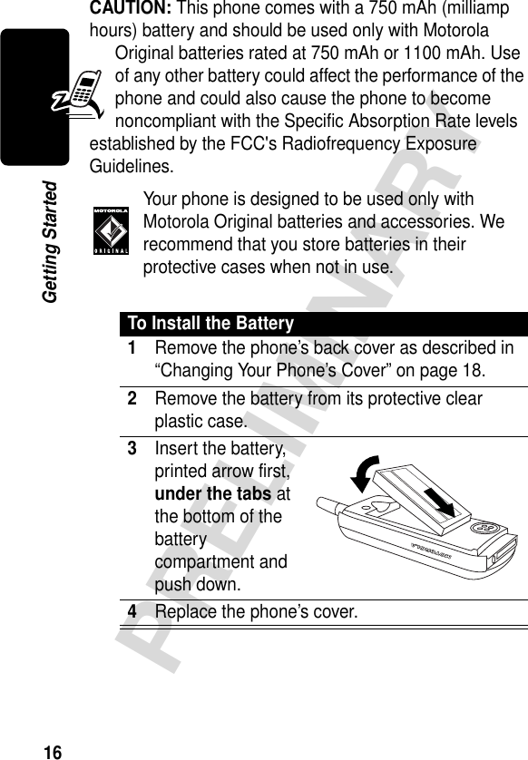 16PRELIMINARYGetting StartedCAUTION: This phone comes with a 750 mAh (milliamp hours) battery and should be used only with Motorola Original batteries rated at 750 mAh or 1100 mAh. Use of any other battery could affect the performance of the phone and could also cause the phone to become noncompliant with the Specific Absorption Rate levels established by the FCC&apos;s Radiofrequency Exposure Guidelines. Your phone is designed to be used only with Motorola Original batteries and accessories. We recommend that you store batteries in their protective cases when not in use.To Install the Battery1Remove the phone’s back cover as described in “Changing Your Phone’s Cover” on page 18.2Remove the battery from its protective clear plastic case.3Insert the battery, printed arrow first, under the tabs at the bottom of the battery compartment and push down.4Replace the phone’s cover. 