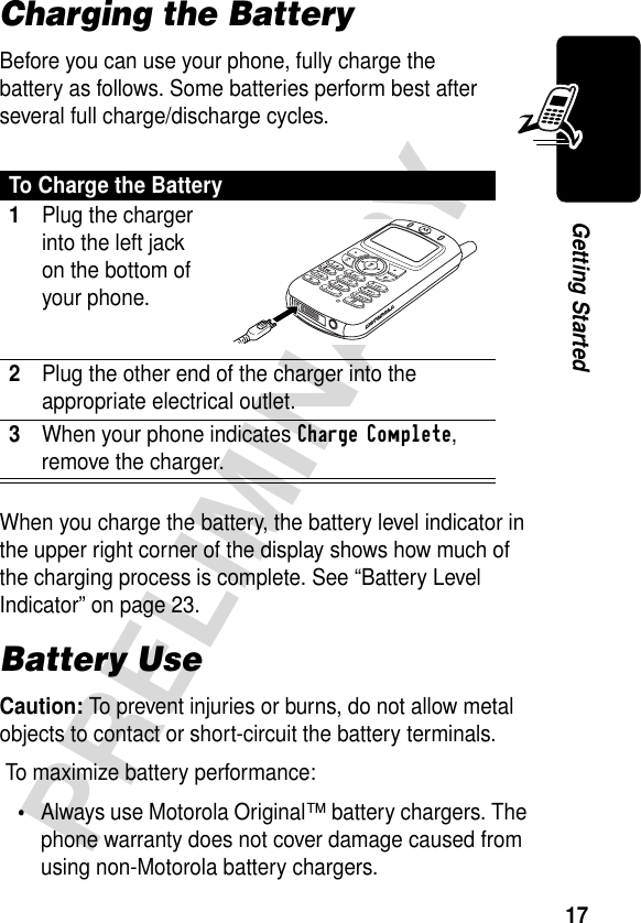 17PRELIMINARYGetting StartedCharging the BatteryBefore you can use your phone, fully charge the battery as follows. Some batteries perform best after several full charge/discharge cycles.When you charge the battery, the battery level indicator in the upper right corner of the display shows how much of the charging process is complete. See “Battery Level Indicator” on page 23.Battery UseCaution: To prevent injuries or burns, do not allow metal objects to contact or short-circuit the battery terminals. To maximize battery performance:•Always use Motorola Original™ battery chargers. The phone warranty does not cover damage caused from using non-Motorola battery chargers.To Charge the Battery1Plug the charger into the left jack on the bottom of your phone. 2Plug the other end of the charger into the appropriate electrical outlet.3When your phone indicates Charge Complete, remove the charger.