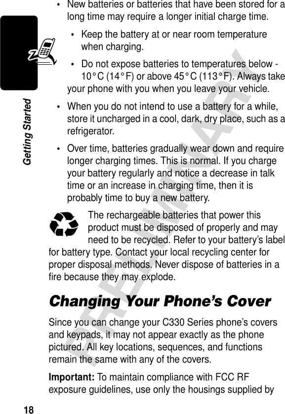 18PRELIMINARYGetting Started•New batteries or batteries that have been stored for a long time may require a longer initial charge time.•Keep the battery at or near room temperature when charging.•Do not expose batteries to temperatures below -10° C (14° F) or above 45° C (113° F). Always take your phone with you when you leave your vehicle.•When you do not intend to use a battery for a while, store it uncharged in a cool, dark, dry place, such as a refrigerator.•Over time, batteries gradually wear down and require longer charging times. This is normal. If you charge your battery regularly and notice a decrease in talk time or an increase in charging time, then it is probably time to buy a new battery.The rechargeable batteries that power this product must be disposed of properly and may need to be recycled. Refer to your battery’s label for battery type. Contact your local recycling center for proper disposal methods. Never dispose of batteries in a fire because they may explode.Changing Your Phone’s CoverSince you can change your C330 Series phone’s covers and keypads, it may not appear exactly as the phone pictured. All key locations, sequences, and functions remain the same with any of the covers.Important: To maintain compliance with FCC RF exposure guidelines, use only the housings supplied by 