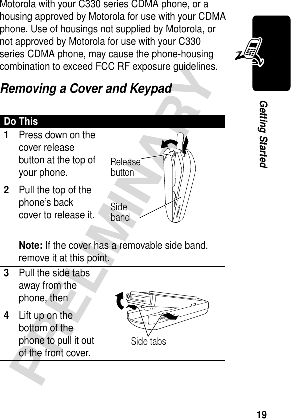 19PRELIMINARYGetting StartedMotorola with your C330 series CDMA phone, or a housing approved by Motorola for use with your CDMA phone. Use of housings not supplied by Motorola, or not approved by Motorola for use with your C330 series CDMA phone, may cause the phone-housing combination to exceed FCC RF exposure guidelines. Removing a Cover and KeypadDo This1Press down on the cover release button at the top of your phone.2Pull the top of the phone’s back cover to release it.Note: If the cover has a removable side band, remove it at this point.3Pull the side tabs away from the phone, then4Lift up on the bottom of the phone to pull it out of the front cover. Release buttonSide bandSide tabs