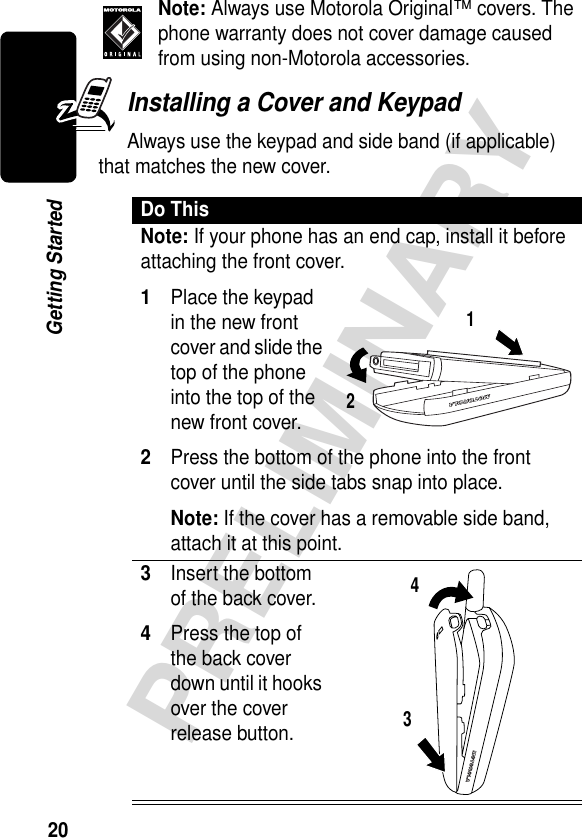 20PRELIMINARYGetting StartedNote: Always use Motorola Original™ covers. The phone warranty does not cover damage caused from using non-Motorola accessories. Installing a Cover and KeypadAlways use the keypad and side band (if applicable) that matches the new cover.Do ThisNote: If your phone has an end cap, install it before attaching the front cover.1Place the keypad in the new front cover and slide the top of the phone into the top of the new front cover.2Press the bottom of the phone into the front cover until the side tabs snap into place.Note: If the cover has a removable side band, attach it at this point.3Insert the bottom of the back cover.4Press the top of the back cover down until it hooks over the cover release button. 1234