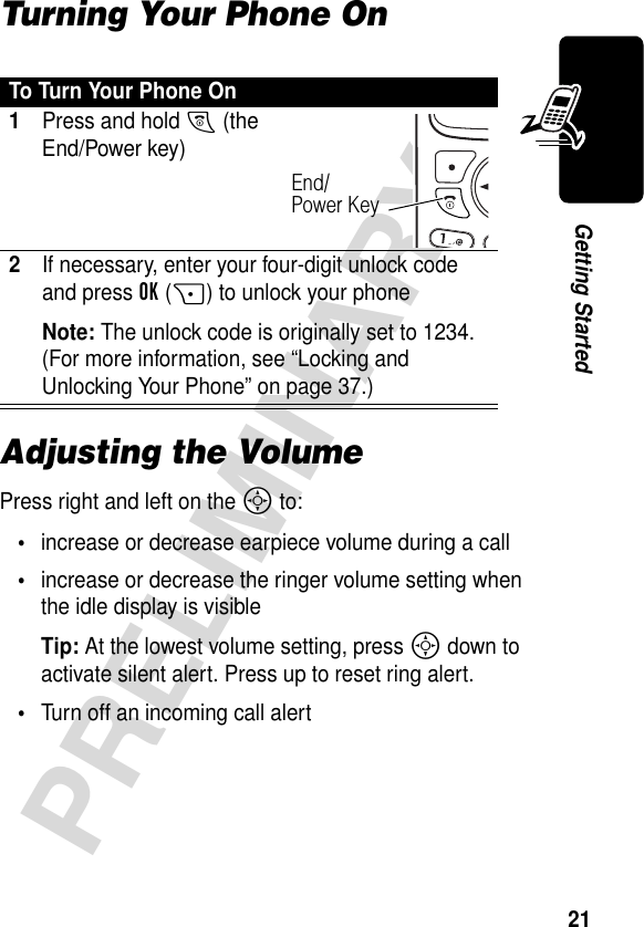 21PRELIMINARYGetting StartedTurning Your Phone OnAdjusting the VolumePress right and left on the S to:•increase or decrease earpiece volume during a call•increase or decrease the ringer volume setting when the idle display is visibleTip: At the lowest volume setting, press S down to activate silent alert. Press up to reset ring alert. •Turn off an incoming call alertTo Turn Your Phone On1Press and hold O (the End/Power key)2If necessary, enter your four-digit unlock code and press OK(+) to unlock your phoneNote: The unlock code is originally set to 1234. (For more information, see “Locking and Unlocking Your Phone” on page 37.)End/Power Key