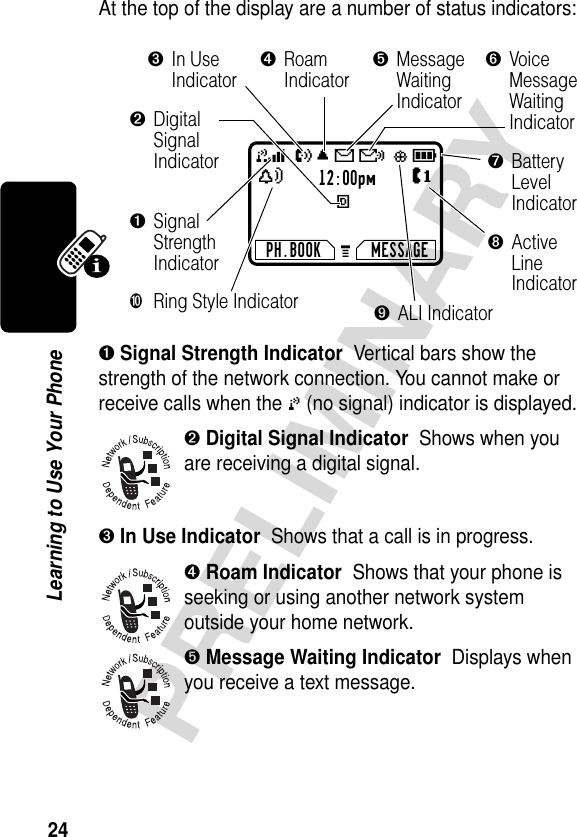 24PRELIMINARYLearning to Use Your PhoneAt the top of the display are a number of status indicators:➊ Signal Strength Indicator  Vertical bars show the strength of the network connection. You cannot make or receive calls when the 0 (no signal) indicator is displayed.➋ Digital Signal Indicator  Shows when you are receiving a digital signal.➌ In Use Indicator  Shows that a call is in progress.➍ Roam Indicator  Shows that your phone is seeking or using another network system outside your home network.➎ Message Waiting Indicator  Displays when you receive a text message.12:00pmEPH.BOOK MESSAGEU;gf59ãYJG➐BatteryLevelIndicator➌In UseIndicator➍RoamIndicator➎MessageWaitingIndicator➏VoiceMessageWaitingIndicator➓Ring Style Indicator➊SignalStrengthIndicator➋DigitalSignalIndicator➑ActiveLineIndicator➒ALI Indicator