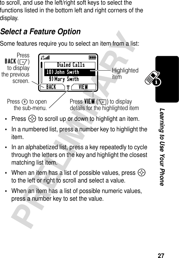 27PRELIMINARYLearning to Use Your Phoneto scroll, and use the left/right soft keys to select the functions listed in the bottom left and right corners of the display.Select a Feature OptionSome features require you to select an item from a list:•Press S to scroll up or down to highlight an item.•In a numbered list, press a number key to highlight the item.•In an alphabetized list, press a key repeatedly to cycle through the letters on the key and highlight the closest matching list item.•When an item has a list of possible values, press S to the left or right to scroll and select a value.•When an item has a list of possible numeric values, press a number key to set the value.Dialed Calls10)John Smith9)Mary SmithBACK VIEW59GPressBACK(-)to displaythe previousscreen.Press M to openthe sub-menu.HighlighteditemPress VIEW(+) to display details for the highlighted item