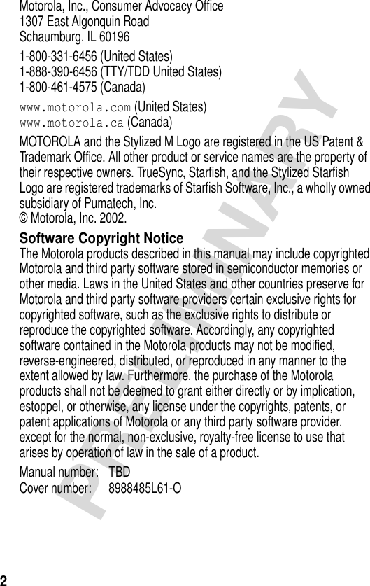 2PRELIMINARYMotorola, Inc., Consumer Advocacy Office1307 East Algonquin RoadSchaumburg, IL 601961-800-331-6456 (United States)1-888-390-6456 (TTY/TDD United States)1-800-461-4575 (Canada)www.motorola.com (United States)www.motorola.ca (Canada)MOTOROLA and the Stylized M Logo are registered in the US Patent &amp; Trademark Office. All other product or service names are the property of their respective owners. TrueSync, Starfish, and the Stylized Starfish Logo are registered trademarks of Starfish Software, Inc., a wholly owned subsidiary of Pumatech, Inc. © Motorola, Inc. 2002.Software Copyright NoticeThe Motorola products described in this manual may include copyrighted Motorola and third party software stored in semiconductor memories or other media. Laws in the United States and other countries preserve for Motorola and third party software providers certain exclusive rights for copyrighted software, such as the exclusive rights to distribute or reproduce the copyrighted software. Accordingly, any copyrighted software contained in the Motorola products may not be modified, reverse-engineered, distributed, or reproduced in any manner to the extent allowed by law. Furthermore, the purchase of the Motorola products shall not be deemed to grant either directly or by implication, estoppel, or otherwise, any license under the copyrights, patents, or patent applications of Motorola or any third party software provider, except for the normal, non-exclusive, royalty-free license to use that arises by operation of law in the sale of a product.Manual number: TBDCover number: 8988485L61-O 