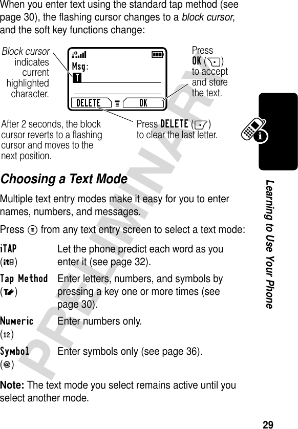 29PRELIMINARYLearning to Use Your PhoneWhen you enter text using the standard tap method (see page 30), the flashing cursor changes to a block cursor, and the soft key functions change:Choosing a Text ModeMultiple text entry modes make it easy for you to enter names, numbers, and messages.Press M from any text entry screen to select a text mode:Note: The text mode you select remains active until you select another mode.iTAP (é)Let the phone predict each word as you enter it (see page 32).Tap Method (t)Enter letters, numbers, and symbols by pressing a key one or more times (see page 30).Numeric (è)Enter numbers only.Symbol (ê)Enter symbols only (see page 36).Msg:TDELETE OKPressOK(+)to acceptand storethe text.Press DELETE(-)to clear the last letter.Block cursorindicatescurrenthighlightedcharacter.After 2 seconds, the block cursor reverts to a flashing cursor and moves to the next position.59G