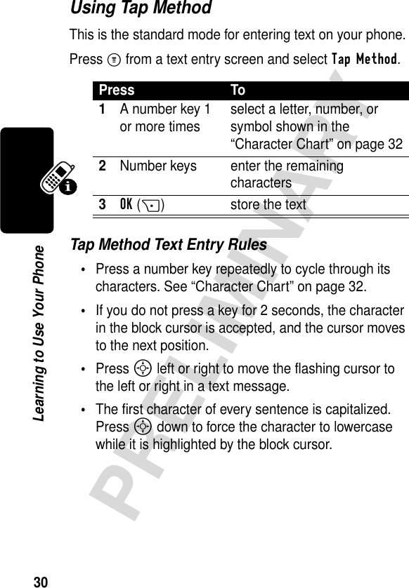 30PRELIMINARYLearning to Use Your PhoneUsing Tap MethodThis is the standard mode for entering text on your phone.Press M from a text entry screen and select Tap Method.Tap Method Text Entry Rules•Press a number key repeatedly to cycle through its characters. See “Character Chart” on page 32.•If you do not press a key for 2 seconds, the character in the block cursor is accepted, and the cursor moves to the next position.•Press S left or right to move the flashing cursor to the left or right in a text message.•The first character of every sentence is capitalized. Press S down to force the character to lowercase while it is highlighted by the block cursor.Press To1A number key 1 or more times select a letter, number, or symbol shown in the “Character Chart” on page 322Number keys enter the remaining characters3OK(+) store the text