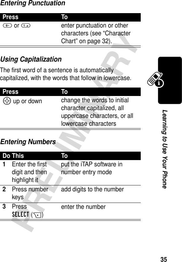 35PRELIMINARYLearning to Use Your PhoneEntering PunctuationUsing CapitalizationThe first word of a sentence is automatically capitalized, with the words that follow in lowercase.Entering NumbersPress To0 or 1enter punctuation or other characters (see “Character Chart” on page 32).Press ToS up or down change the words to initial character capitalized, all uppercase characters, or all lowercase charactersDo This To1Enter the first digit and then highlight itput the iTAP software in number entry mode2Press number keys add digits to the number3Press SELECT(+)enter the number