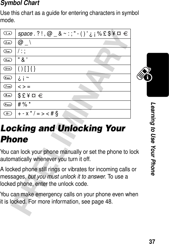 37PRELIMINARYLearning to Use Your PhoneSymbol ChartUse this chart as a guide for entering characters in symbol mode.Locking and Unlocking Your PhoneYou can lock your phone manually or set the phone to lock automatically whenever you turn it off.A locked phone still rings or vibrates for incoming calls or messages, but you must unlock it to answer. To use a locked phone, enter the unlock code. You can make emergency calls on your phone even when it is locked. For more information, see page 48.1 space . ? ! , @ _ &amp; ~ : ; &quot; - ( ) &apos; ¿ ¡ % £ $ ¥   2 @ _ \3  / : ;4 &quot; &amp; &apos;5  ( ) [ ] { }6 ¿ ¡ ~7  &lt; &gt; =8 $ £ ¥   9  # % *0  + - x * / = &gt; &lt; # §