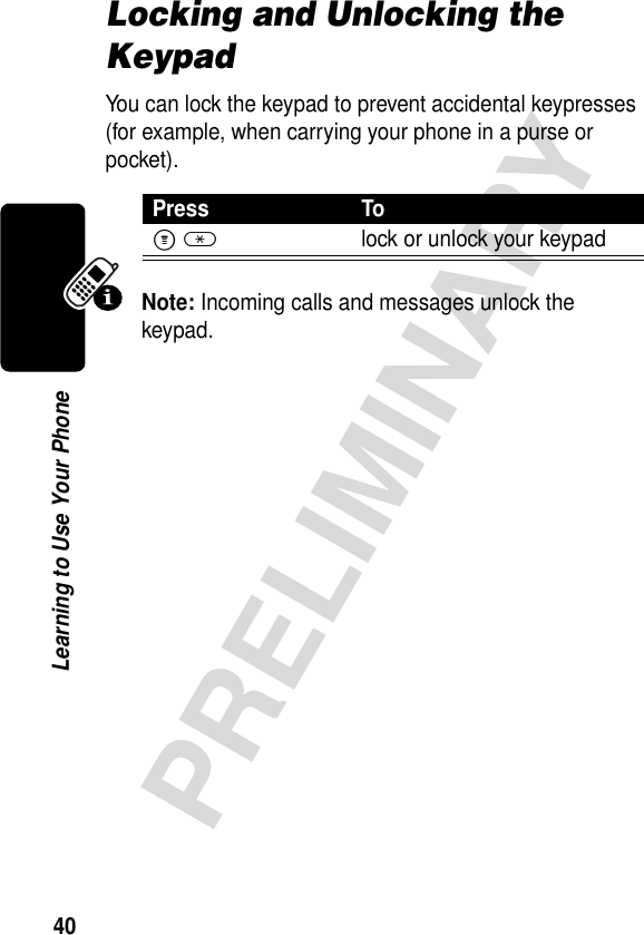 40PRELIMINARYLearning to Use Your PhoneLocking and Unlocking the KeypadYou can lock the keypad to prevent accidental keypresses (for example, when carrying your phone in a purse or pocket).Note: Incoming calls and messages unlock the keypad. Press ToM*lock or unlock your keypad