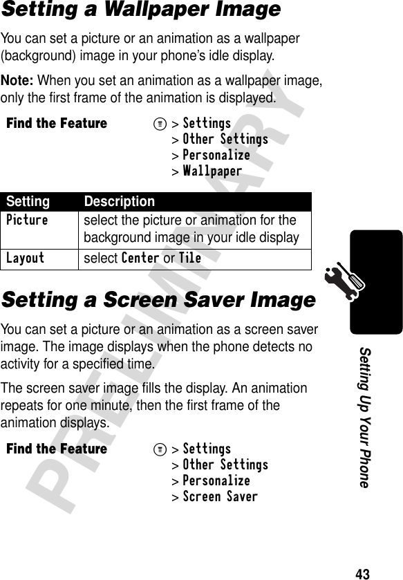 43PRELIMINARYSetting Up Your PhoneSetting a Wallpaper ImageYou can set a picture or an animation as a wallpaper (background) image in your phone’s idle display.Note: When you set an animation as a wallpaper image, only the first frame of the animation is displayed.Setting a Screen Saver ImageYou can set a picture or an animation as a screen saver image. The image displays when the phone detects no activity for a specified time.The screen saver image fills the display. An animation repeats for one minute, then the first frame of the animation displays.Find the FeatureM&gt;Settings &gt;Other Settings &gt;Personalize &gt;WallpaperSetting DescriptionPicture  select the picture or animation for the background image in your idle displayLayout select Center or TileFind the FeatureM&gt;Settings &gt;Other Settings &gt;Personalize &gt;Screen Saver