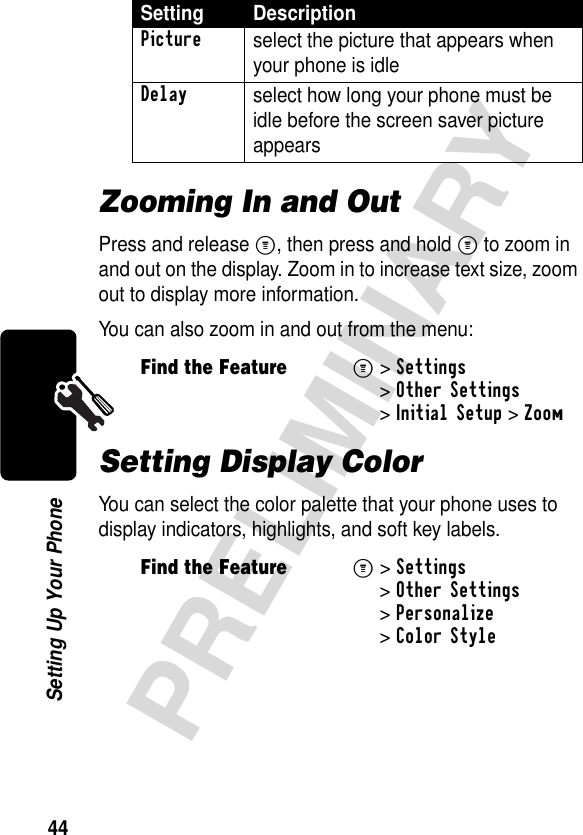 44PRELIMINARYSetting Up Your PhoneZooming In and OutPress and release M, then press and hold M to zoom in and out on the display. Zoom in to increase text size, zoom out to display more information.You can also zoom in and out from the menu:Setting Display ColorYou can select the color palette that your phone uses to display indicators, highlights, and soft key labels.Setting DescriptionPicture select the picture that appears when your phone is idleDelay select how long your phone must be idle before the screen saver picture appearsFind the FeatureM&gt;Settings &gt;Other Settings &gt;Initial Setup &gt;ZoomFind the FeatureM&gt;Settings &gt;Other Settings &gt;Personalize &gt;Color Style