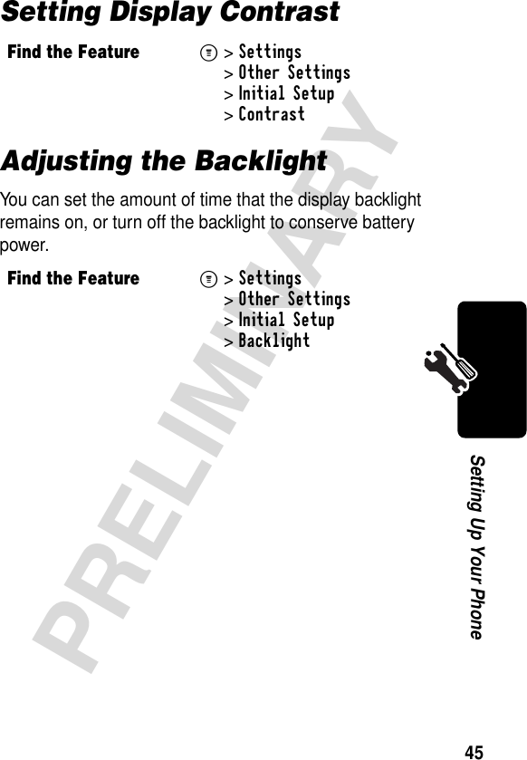 45PRELIMINARYSetting Up Your PhoneSetting Display ContrastAdjusting the BacklightYou can set the amount of time that the display backlight remains on, or turn off the backlight to conserve battery power.Find the FeatureM&gt;Settings &gt;Other Settings &gt;Initial Setup &gt;ContrastFind the FeatureM&gt;Settings &gt;Other Settings &gt;Initial Setup &gt;Backlight