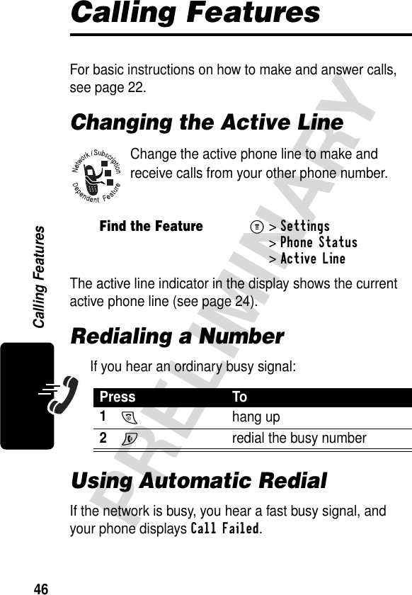 46PRELIMINARYCalling FeaturesCalling FeaturesFor basic instructions on how to make and answer calls, see page 22.Changing the Active LineChange the active phone line to make and receive calls from your other phone number.The active line indicator in the display shows the current active phone line (see page 24).Redialing a NumberIf you hear an ordinary busy signal:Using Automatic RedialIf the network is busy, you hear a fast busy signal, and your phone displays Call Failed.Find the FeatureM&gt;Settings &gt;Phone Status &gt;Active LinePress To1O hang up2N  redial the busy number