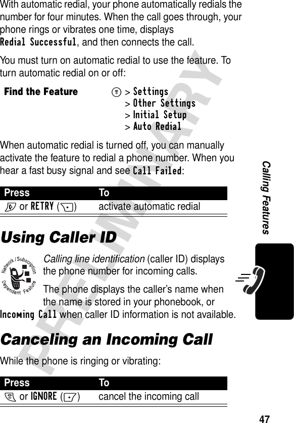 47PRELIMINARYCalling FeaturesWith automatic redial, your phone automatically redials the number for four minutes. When the call goes through, your phone rings or vibrates one time, displays Redial Successful, and then connects the call.You must turn on automatic redial to use the feature. To turn automatic redial on or off:When automatic redial is turned off, you can manually activate the feature to redial a phone number. When you hear a fast busy signal and see Call Failed:Using Caller IDCalling line identification (caller ID) displays the phone number for incoming calls.The phone displays the caller’s name when the name is stored in your phonebook, or Incoming Call when caller ID information is not available.Canceling an Incoming CallWhile the phone is ringing or vibrating:Find the FeatureM&gt;Settings &gt;Other Settings &gt;Initial Setup &gt;Auto RedialPress ToN or RETRY(+) activate automatic redialPress ToO or IGNORE(-) cancel the incoming call