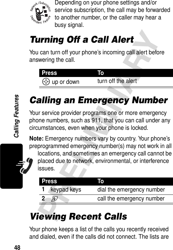 48PRELIMINARYCalling FeaturesDepending on your phone settings and/or service subscription, the call may be forwarded to another number, or the caller may hear a busy signal.Turning Off a Call AlertYou can turn off your phone’s incoming call alert before answering the call.Calling an Emergency NumberYour service provider programs one or more emergency phone numbers, such as 911, that you can call under any circumstances, even when your phone is locked.Note: Emergency numbers vary by country. Your phone’s preprogrammed emergency number(s) may not work in all locations, and sometimes an emergency call cannot be placed due to network, environmental, or interference issues.Viewing Recent CallsYour phone keeps a list of the calls you recently received and dialed, even if the calls did not connect. The lists are Press ToS up or down turn off the alertPress To1keypad keys dial the emergency number2N  call the emergency number