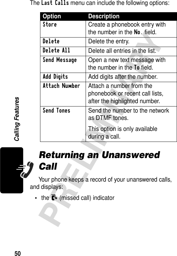 50PRELIMINARYCalling FeaturesThe Last Calls menu can include the following options:Returning an Unanswered CallYour phone keeps a record of your unanswered calls, and displays:•the N (missed call) indicatorOption DescriptionStore  Create a phonebook entry with the number in the No. field.DeleteDelete the entry.Delete AllDelete all entries in the list.Send Message  Open a new text message with the number in the To field.Add Digits  Add digits after the number.Attach Number  Attach a number from the phonebook or recent call lists, after the highlighted number.Send Tones  Send the number to the network as DTMF tones.This option is only available during a call.