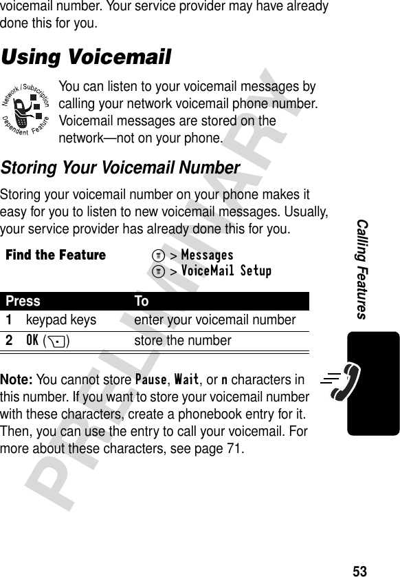 53PRELIMINARYCalling Featuresvoicemail number. Your service provider may have already done this for you.Using VoicemailYou can listen to your voicemail messages by calling your network voicemail phone number. Voicemail messages are stored on the network—not on your phone.Storing Your Voicemail NumberStoring your voicemail number on your phone makes it easy for you to listen to new voicemail messages. Usually, your service provider has already done this for you.Note: You cannot store Pause, Wait, or n characters in this number. If you want to store your voicemail number with these characters, create a phonebook entry for it. Then, you can use the entry to call your voicemail. For more about these characters, see page 71.Find the FeatureM&gt;MessagesM&gt;VoiceMail SetupPress To1keypad keys enter your voicemail number2OK(+) store the number