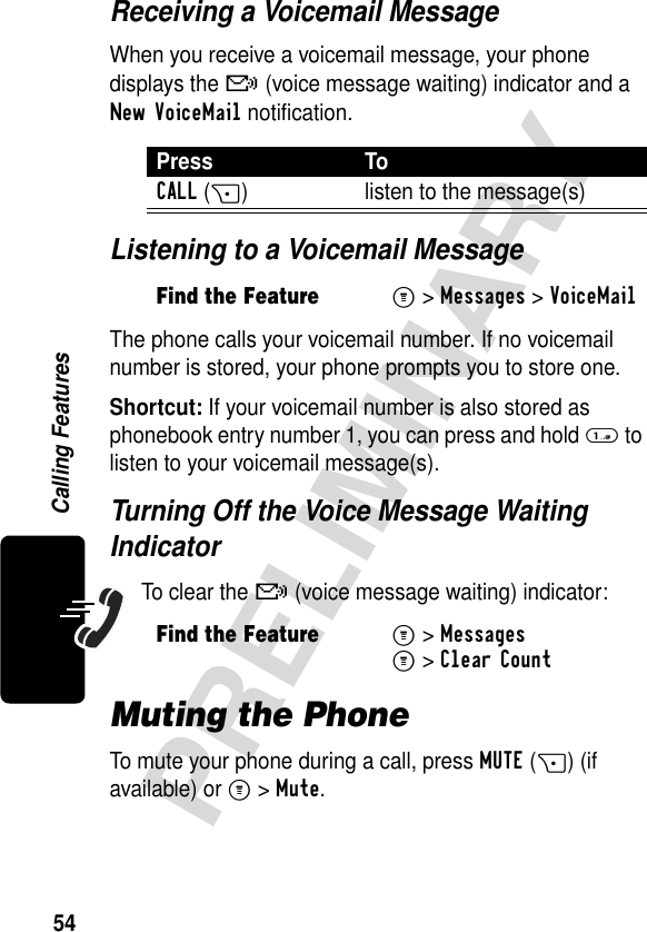 54PRELIMINARYCalling FeaturesReceiving a Voicemail MessageWhen you receive a voicemail message, your phone displays the f (voice message waiting) indicator and a New VoiceMail notification.Listening to a Voicemail MessageThe phone calls your voicemail number. If no voicemail number is stored, your phone prompts you to store one.Shortcut: If your voicemail number is also stored as phonebook entry number 1, you can press and hold 1 to listen to your voicemail message(s).Turning Off the Voice Message Waiting IndicatorTo clear the f (voice message waiting) indicator:Muting the PhoneTo mute your phone during a call, press MUTE(+) (if available) or M&gt;Mute.Press ToCALL(+) listen to the message(s)Find the FeatureM&gt;Messages &gt;VoiceMailFind the FeatureM&gt;MessagesM&gt;Clear Count