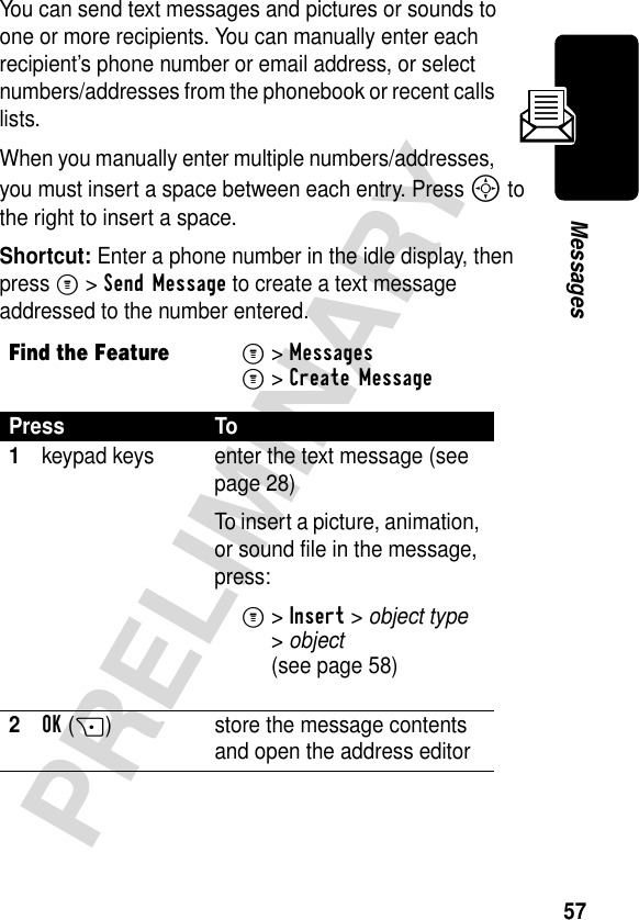 57PRELIMINARYMessagesYou can send text messages and pictures or sounds to one or more recipients. You can manually enter each recipient’s phone number or email address, or select numbers/addresses from the phonebook or recent calls lists.When you manually enter multiple numbers/addresses, you must insert a space between each entry. Press S to the right to insert a space.Shortcut: Enter a phone number in the idle display, then press M &gt; Send Message to create a text message addressed to the number entered.Find the FeatureM&gt;Messages M&gt;Create MessagePress To1keypad keys enter the text message (see page 28)To insert a picture, animation, or sound file in the message, press:M&gt;Insert &gt; object type &gt;object (see page 58)2OK(+) store the message contents and open the address editor