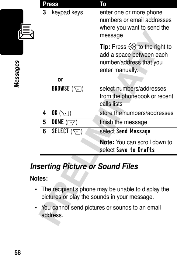 58PRELIMINARYMessagesInserting Picture or Sound FilesNotes:•The recipient’s phone may be unable to display the pictures or play the sounds in your message.•You cannot send pictures or sounds to an email address.3keypad keys enter one or more phone numbers or email addresses where you want to send the messageTip: Press S to the right to add a space between each number/address that you enter manually.orBROWSE(+) select numbers/addresses from the phonebook or recent calls lists4OK(+) store the numbers/addresses5DONE(-) finish the message6SELECT(+) select Send Message Note: You can scroll down to select Save to Drafts Press To