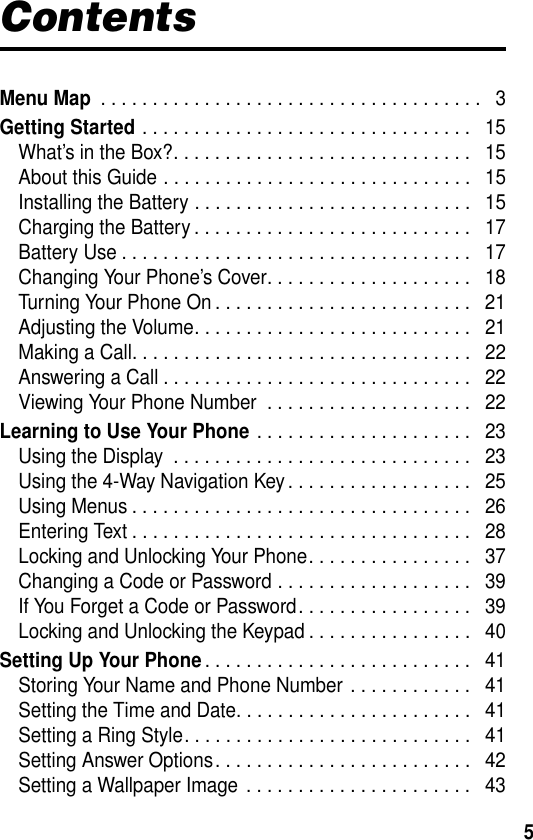 5ContentsMenu Map . . . . . . . . . . . . . . . . . . . . . . . . . . . . . . . . . . . . .   3Getting Started . . . . . . . . . . . . . . . . . . . . . . . . . . . . . . . .   15What’s in the Box?. . . . . . . . . . . . . . . . . . . . . . . . . . . . .   15About this Guide . . . . . . . . . . . . . . . . . . . . . . . . . . . . . .   15Installing the Battery . . . . . . . . . . . . . . . . . . . . . . . . . . .   15Charging the Battery . . . . . . . . . . . . . . . . . . . . . . . . . . .   17Battery Use . . . . . . . . . . . . . . . . . . . . . . . . . . . . . . . . . .   17Changing Your Phone’s Cover. . . . . . . . . . . . . . . . . . . .   18Turning Your Phone On . . . . . . . . . . . . . . . . . . . . . . . . .   21Adjusting the Volume. . . . . . . . . . . . . . . . . . . . . . . . . . .   21Making a Call. . . . . . . . . . . . . . . . . . . . . . . . . . . . . . . . .   22Answering a Call . . . . . . . . . . . . . . . . . . . . . . . . . . . . . .   22Viewing Your Phone Number  . . . . . . . . . . . . . . . . . . . .   22Learning to Use Your Phone . . . . . . . . . . . . . . . . . . . . .   23Using the Display  . . . . . . . . . . . . . . . . . . . . . . . . . . . . .   23Using the 4-Way Navigation Key. . . . . . . . . . . . . . . . . .   25Using Menus . . . . . . . . . . . . . . . . . . . . . . . . . . . . . . . . .   26Entering Text . . . . . . . . . . . . . . . . . . . . . . . . . . . . . . . . .   28Locking and Unlocking Your Phone. . . . . . . . . . . . . . . .   37Changing a Code or Password . . . . . . . . . . . . . . . . . . .   39If You Forget a Code or Password. . . . . . . . . . . . . . . . .   39Locking and Unlocking the Keypad . . . . . . . . . . . . . . . .   40Setting Up Your Phone. . . . . . . . . . . . . . . . . . . . . . . . . .   41Storing Your Name and Phone Number . . . . . . . . . . . .   41Setting the Time and Date. . . . . . . . . . . . . . . . . . . . . . .   41Setting a Ring Style. . . . . . . . . . . . . . . . . . . . . . . . . . . .   41Setting Answer Options. . . . . . . . . . . . . . . . . . . . . . . . .   42Setting a Wallpaper Image  . . . . . . . . . . . . . . . . . . . . . .   43