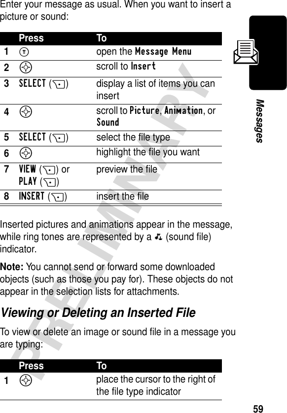 59PRELIMINARYMessagesEnter your message as usual. When you want to insert a picture or sound:Inserted pictures and animations appear in the message, while ring tones are represented by a p (sound file) indicator.Note: You cannot send or forward some downloaded objects (such as those you pay for). These objects do not appear in the selection lists for attachments.Viewing or Deleting an Inserted FileTo view or delete an image or sound file in a message you are typing:Press To1M open the Message Menu2S scroll to Insert3SELECT(+) display a list of items you can insert4S scroll to Picture, Animation, or Sound5SELECT(+) select the file type6S highlight the file you want7VIEW(+) or PLAY(+)preview the file8INSERT(+) insert the filePress To1S place the cursor to the right of the file type indicator