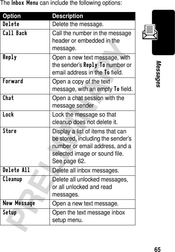 65PRELIMINARYMessagesThe Inbox Menu can include the following options:Option DescriptionDelete Delete the message. Call Back Call the number in the message header or embedded in the message.Reply Open a new text message, with the sender’s Reply To number or email address in the To field.Forward Open a copy of the text message, with an empty To field.Chat  Open a chat session with the message senderLockLock the message so that cleanup does not delete it.Store Display a list of items that can be stored, including the sender’s number or email address, and a selected image or sound file. See page 62.Delete All Delete all inbox messages.Cleanup Delete all unlocked messages, or all unlocked and read messages.New Message Open a new text message.Setup Open the text message inbox setup menu.