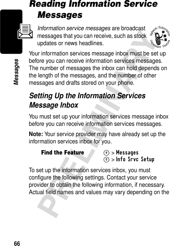 66PRELIMINARYMessagesReading Information Service MessagesInformation service messages are broadcast messages that you can receive, such as stock updates or news headlines.Your information services message inbox must be set up before you can receive information services messages. The number of messages the inbox can hold depends on the length of the messages, and the number of other messages and drafts stored on your phone.Setting Up the Information Services Message InboxYou must set up your information services message inbox before you can receive information services messages.Note: Your service provider may have already set up the information services inbox for you.To set up the information services inbox, you must configure the following settings. Contact your service provider to obtain the following information, if necessary. Actual field names and values may vary depending on the Find the FeatureM&gt;MessagesM&gt;Info Srvc Setup