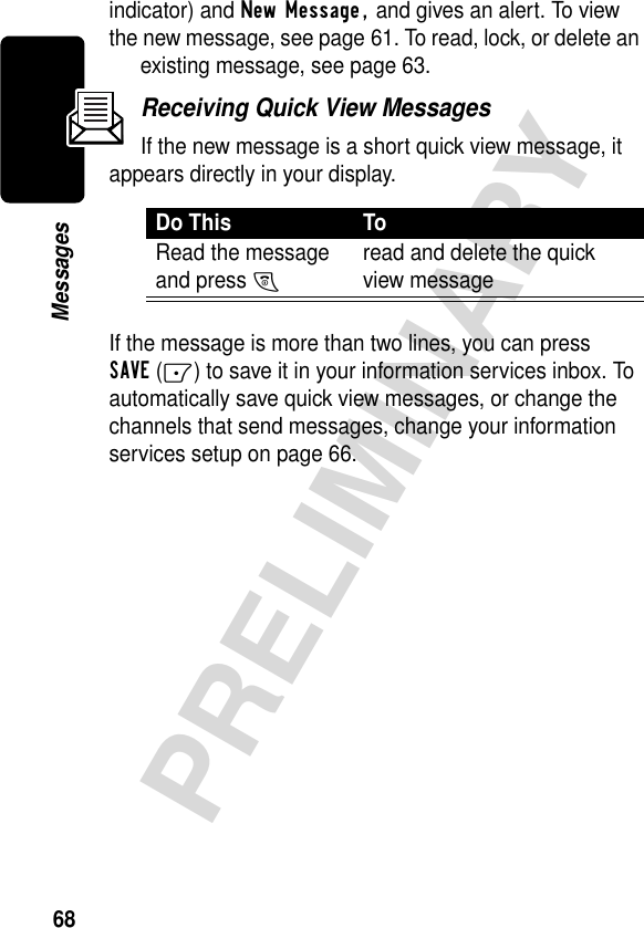 68PRELIMINARYMessagesindicator) and New Message, and gives an alert. To view the new message, see page 61. To read, lock, or delete an existing message, see page 63.Receiving Quick View MessagesIf the new message is a short quick view message, it appears directly in your display.If the message is more than two lines, you can press SAVE(-) to save it in your information services inbox. To automatically save quick view messages, or change the channels that send messages, change your information services setup on page 66.Do This ToRead the message and press O read and delete the quick view message