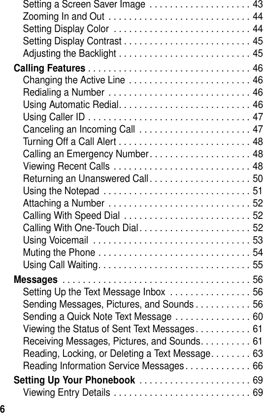 6Setting a Screen Saver Image  . . . . . . . . . . . . . . . . . . . . 43Zooming In and Out  . . . . . . . . . . . . . . . . . . . . . . . . . . . . 44Setting Display Color  . . . . . . . . . . . . . . . . . . . . . . . . . . . 44Setting Display Contrast . . . . . . . . . . . . . . . . . . . . . . . . . 45Adjusting the Backlight . . . . . . . . . . . . . . . . . . . . . . . . . . 45Calling Features . . . . . . . . . . . . . . . . . . . . . . . . . . . . . . . . 46Changing the Active Line . . . . . . . . . . . . . . . . . . . . . . . . 46Redialing a Number  . . . . . . . . . . . . . . . . . . . . . . . . . . . . 46Using Automatic Redial. . . . . . . . . . . . . . . . . . . . . . . . . . 46Using Caller ID . . . . . . . . . . . . . . . . . . . . . . . . . . . . . . . . 47Canceling an Incoming Call  . . . . . . . . . . . . . . . . . . . . . . 47Turning Off a Call Alert . . . . . . . . . . . . . . . . . . . . . . . . . . 48Calling an Emergency Number. . . . . . . . . . . . . . . . . . . . 48Viewing Recent Calls . . . . . . . . . . . . . . . . . . . . . . . . . . . 48Returning an Unanswered Call . . . . . . . . . . . . . . . . . . . . 50Using the Notepad  . . . . . . . . . . . . . . . . . . . . . . . . . . . . . 51Attaching a Number  . . . . . . . . . . . . . . . . . . . . . . . . . . . . 52Calling With Speed Dial  . . . . . . . . . . . . . . . . . . . . . . . . . 52Calling With One-Touch Dial . . . . . . . . . . . . . . . . . . . . . . 52Using Voicemail  . . . . . . . . . . . . . . . . . . . . . . . . . . . . . . . 53Muting the Phone . . . . . . . . . . . . . . . . . . . . . . . . . . . . . . 54Using Call Waiting. . . . . . . . . . . . . . . . . . . . . . . . . . . . . . 55Messages . . . . . . . . . . . . . . . . . . . . . . . . . . . . . . . . . . . . . 56Setting Up the Text Message Inbox  . . . . . . . . . . . . . . . . 56Sending Messages, Pictures, and Sounds . . . . . . . . . . . 56Sending a Quick Note Text Message . . . . . . . . . . . . . . . 60Viewing the Status of Sent Text Messages. . . . . . . . . . . 61Receiving Messages, Pictures, and Sounds. . . . . . . . . . 61Reading, Locking, or Deleting a Text Message. . . . . . . . 63Reading Information Service Messages . . . . . . . . . . . . . 66Setting Up Your Phonebook . . . . . . . . . . . . . . . . . . . . . . 69Viewing Entry Details . . . . . . . . . . . . . . . . . . . . . . . . . . . 69