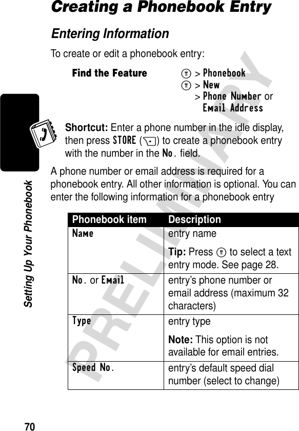 70PRELIMINARYSetting Up Your PhonebookCreating a Phonebook EntryEntering InformationTo create or edit a phonebook entry:Shortcut: Enter a phone number in the idle display, then press STORE(+) to create a phonebook entry with the number in the No. field.A phone number or email address is required for a phonebook entry. All other information is optional. You can enter the following information for a phonebook entryFind the FeatureM&gt;PhonebookM&gt;New&gt;Phone Number orEmail AddressPhonebook item DescriptionNameentry nameTip: Press M to select a text entry mode. See page 28.No. or Emailentry’s phone number or email address (maximum 32 characters)Typeentry typeNote: This option is not available for email entries.Speed No.entry’s default speed dial number (select to change) 