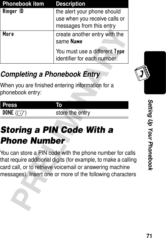 71PRELIMINARYSetting Up Your PhonebookCompleting a Phonebook EntryWhen you are finished entering information for a phonebook entry:Storing a PIN Code With a Phone NumberYou can store a PIN code with the phone number for calls that require additional digits (for example, to make a calling card call, or to retrieve voicemail or answering machine messages). Insert one or more of the following characters Ringer IDthe alert your phone should use when you receive calls or messages from this entryMorecreate another entry with the same NameYou must use a different Type identifier for each number.Press ToDONE(-) store the entryPhonebook item Description