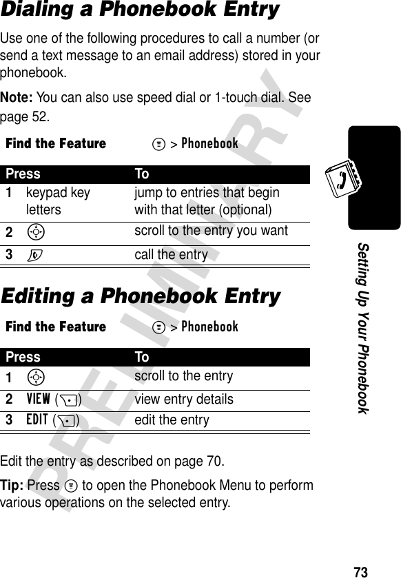 73PRELIMINARYSetting Up Your PhonebookDialing a Phonebook EntryUse one of the following procedures to call a number (or send a text message to an email address) stored in your phonebook.Note: You can also use speed dial or 1-touch dial. See page 52.Editing a Phonebook EntryEdit the entry as described on page 70.Tip: Press M to open the Phonebook Menu to perform various operations on the selected entry.Find the FeatureM&gt;PhonebookPress To1keypad key letters jump to entries that begin with that letter (optional)2S scroll to the entry you want3N call the entryFind the FeatureM&gt;PhonebookPress To1S scroll to the entry2VIEW(+) view entry details3EDIT(+)  edit the entry