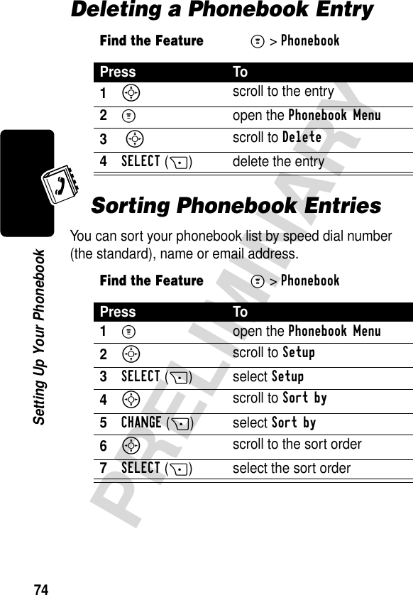 74PRELIMINARYSetting Up Your PhonebookDeleting a Phonebook EntrySorting Phonebook EntriesYou can sort your phonebook list by speed dial number (the standard), name or email address.Find the FeatureM&gt;PhonebookPress To1S scroll to the entry2M open the Phonebook Menu3 S scroll to Delete4SELECT(+) delete the entry Find the FeatureM&gt;PhonebookPress To1M open the Phonebook Menu2S scroll to Setup3SELECT(+) select Setup4S scroll to Sort by5CHANGE(+) select Sort by6S scroll to the sort order7SELECT(+) select the sort order