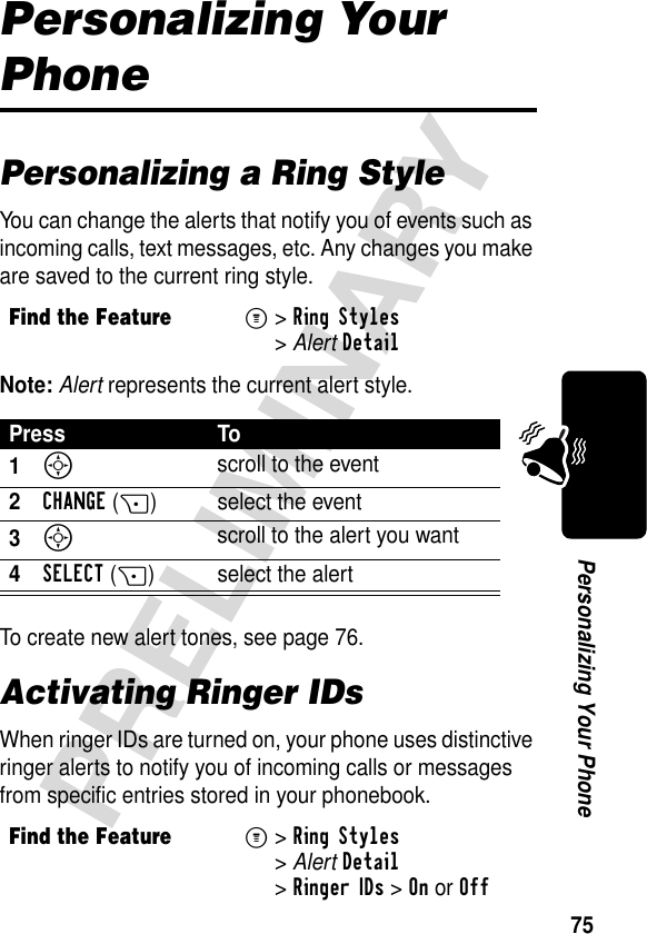 75PRELIMINARYPersonalizing Your PhonePersonalizing Your PhonePersonalizing a Ring StyleYou can change the alerts that notify you of events such as incoming calls, text messages, etc. Any changes you make are saved to the current ring style.Note: Alert represents the current alert style.To create new alert tones, see page 76.Activating Ringer IDsWhen ringer IDs are turned on, your phone uses distinctive ringer alerts to notify you of incoming calls or messages from specific entries stored in your phonebook.Find the FeatureM&gt;Ring Styles &gt;AlertDetailPress To1S scroll to the event2CHANGE(+) select the event3S scroll to the alert you want4SELECT(+) select the alertFind the FeatureM&gt;Ring Styles &gt;AlertDetail &gt;Ringer IDs &gt;OnorOff