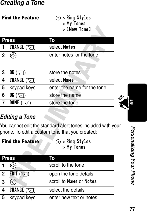 77PRELIMINARYPersonalizing Your PhoneCreating a ToneEditing a ToneYou cannot edit the standard alert tones included with your phone. To edit a custom tone that you created:Find the FeatureM&gt;Ring Styles &gt;My Tones &gt;[New Tone] Press To1CHANGE(+)select Notes2S enter notes for the tone3OK(+) store the notes4CHANGE(+)select Name5keypad keys enter the name for the tone6OK(+) store the name7DONE(-) store the toneFind the FeatureM&gt;Ring Styles &gt;My TonesPress To1S scroll to the tone2EDIT(+) open the tone details3S scroll to Name or Notes4CHANGE(+) select the details5keypad keys enter new text or notes