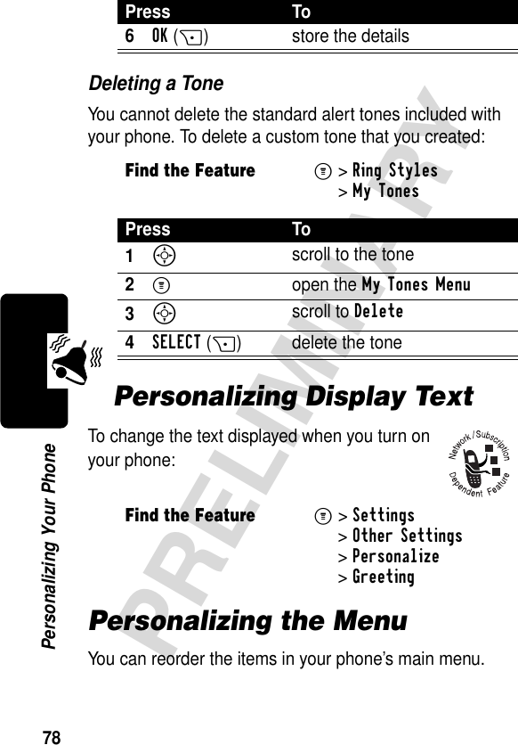 78PRELIMINARYPersonalizing Your PhoneDeleting a ToneYou cannot delete the standard alert tones included with your phone. To delete a custom tone that you created:Personalizing Display TextTo change the text displayed when you turn on your phone:Personalizing the MenuYou can reorder the items in your phone’s main menu.6OK(+) store the detailsFind the FeatureM&gt;Ring Styles&gt;My TonesPress To1S scroll to the tone2M open the My Tones Menu3S scroll to Delete4SELECT(+) delete the tone Find the FeatureM&gt;Settings &gt;Other Settings &gt;Personalize &gt;GreetingPress To